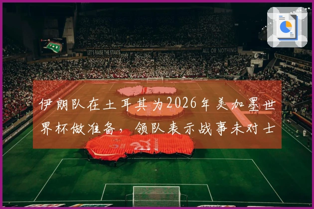 伊朗队在土耳其为2026年美加墨世界杯做准备，领队表示战事未对士气造成影响