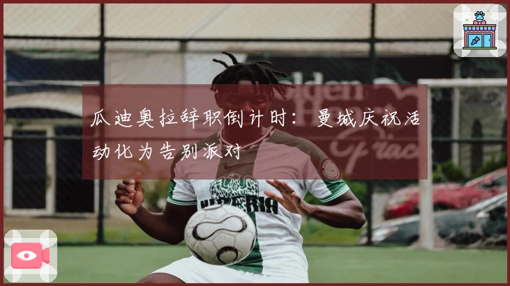 瓜迪奥拉辞职倒计时：曼城庆祝活动化为告别派对