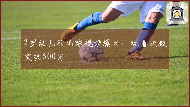 2岁幼儿羽毛球视频爆火，观看次数突破600万